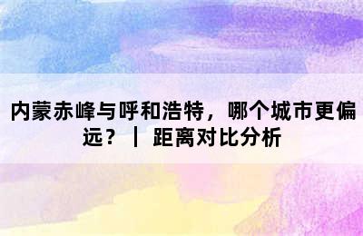 内蒙赤峰与呼和浩特，哪个城市更偏远？｜ 距离对比分析